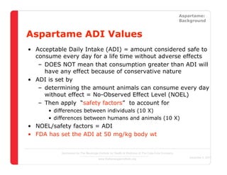 Straight Facts About Low-Calorie Sweeteners                                                            Aspartame:
                                                                                                       Background


Aspartame ADI Values
 • Acceptable Daily Intake (ADI) = amount considered safe to
   consume every day for a life time without adverse effects
    – DOES NOT mean that consumption greater than ADI will
      have any effect because of conservative nature
 • ADI is set by
    – determining the amount animals can consume every day
      without effect = No-Observed Effect Level (NOEL)
    – Then apply “safety factors” to account for
           • differences between individuals (10 X)
           • differences between humans and animals (10 X)
 • NOEL/safety factors = ADI
 • FDA has set the ADI at 50 mg/kg body wt


                  Sponsored by The Beverage Institute for Health & Wellness of The Cola-Cola Company
                                                                                                          December 4, 2007
                                            www.thebeverageinstitute.org
 