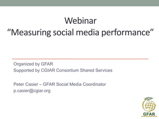 Webinar
“Measuring social media performance”
Organized by GFAR
Supported by CGIAR Consortium Shared Services
Peter Casier – GFAR Social Media Coordinator
p.casier@cgiar.org
 