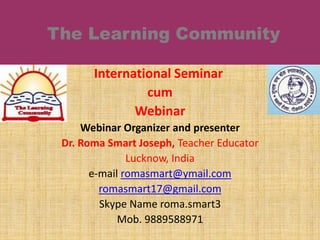 International Seminar
cum
Webinar
Webinar Organizer and presenter
Dr. Roma Smart Joseph, Teacher Educator
Lucknow, India
e-mail romasmart@ymail.com
romasmart17@gmail.com
Skype Name roma.smart3
Mob. 9889588971
 