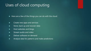 Uses of cloud computing
 Here are a few of the things you can do with the cloud:
 Create new apps and services
 Store, back up and recover data
 Host websites and blogs
 Stream audio and video
 Deliver software on demand
 Analyse data for patterns and make predictions
 