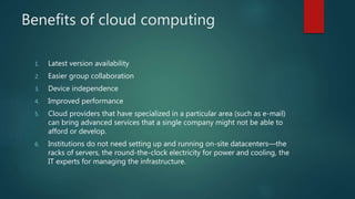 Benefits of cloud computing
1. Latest version availability
2. Easier group collaboration
3. Device independence
4. Improved performance
5. Cloud providers that have specialized in a particular area (such as e-mail)
can bring advanced services that a single company might not be able to
afford or develop.
6. Institutions do not need setting up and running on-site datacenters—the
racks of servers, the round-the-clock electricity for power and cooling, the
IT experts for managing the infrastructure.
 