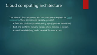 Cloud computing architecture
This refers to the components and subcomponents required for cloud
computing. These components typically consist of
1. A front end platform (our devices e.g laptop, phones, tablets etc)
2. Back end platforms (servers, storage where the data is stored),
3. A cloud based delivery, and a network (Internet access)
 