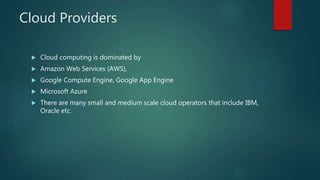 Cloud Providers
 Cloud computing is dominated by
 Amazon Web Services (AWS),
 Google Compute Engine, Google App Engine
 Microsoft Azure
 There are many small and medium scale cloud operators that include IBM,
Oracle etc.
 