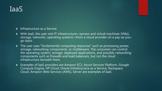 IaaS
 Infrastructure as a Service
 With IaaS, the user rent IT infrastructure—servers and virtual machines (VMs),
storage, networks, operating systems—from a cloud provider on a pay-as-you-
go basis.
 The user uses "fundamental computing resources" such as processing power,
storage, networking components, or middleware. The consumer can control
the operating system, storage, deployed applications, and possibly networking
components such as firewalls and load balancers, but not the cloud
infrastructure beneath them.
 Examples of IaaS providers are Amazon EC2, Azure Services Platform, Google
Compute Engine, HP Cloud, Oracle Infrastructure as a Service, Rackspace
Cloud, Amazon Web Services (AWS), Server are examples of IaaS
 