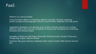 PaaS
Platform as a Service (PaaS)
Cloud providers deliver a computing platform typically including operating
system, programming language execution environment, database, and web server.
Application developers can develop and run their software solutions on a cloud
platform without the cost and complexity of buying and managing the underlying
hardware and software layers
Examples of PaaS are AWS Elastic Beanstalk, Windows Azure, Heroku, Force.com,
Google App Engine, Apache Stratos
Runtimes (like java runtimes), Databases (like mySql, Oracle), Web Servers (tomcat
etc)
 