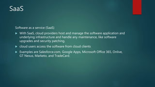 SaaS
Software as a service (SaaS)
 With SaaS, cloud providers host and manage the software application and
underlying infrastructure and handle any maintenance, like software
upgrades and security patching.
 cloud users access the software from cloud clients
 Examples are Salesforce.com, Google Apps, Microsoft Office 365, Onlive,
GT Nexus, Marketo, and TradeCard.
 