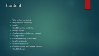 Content
 What is cloud computing
 Why use cloud computing
 Benefits
 Cloud Computing architecture
 Delivery Models
 Cloud computing deployment methods
 Cloud providers
 Cloud Opportunity for Education
 Benefits for schools
 Education as a Service
 Cloud Computing and Distance Learning
 Cloud Challenges
 