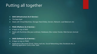 Putting all together
 IAAS (Infrastructure As A Service) :
 The base layer
 Deals with Virtual Machines, Storage (Hard Disks), Servers, Network, Load Balancers etc
 PAAS (Platform As A Service) :
 A layer on top of IAAS
 Deals with Runtimes (like java runtimes), Databases (like mySql, Oracle), Web Servers (tomcat
etc)
 SAAS (Software As A Service) :
 A layer on top on PAAS
 Applications like email (Gmail, Yahoo mail etc), Social Networking sites (Facebook etc), e-
learning application come under SaaS.
 