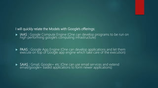 I will quickly relate the Models with Google's offerings:
 IAAS : Google Compute Engine (One can develop programs to be run on
high performing google's computing infrastructure)
 PAAS : Google App Engine (One can develop applications and let them
execute on top of Google app engine which take care of the execution)
 SAAS : Gmail, Google+ etc (One can use email services and extend
email/google+ based applications to form newer applications)
 