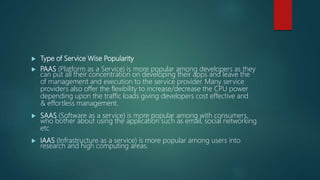  Type of Service Wise Popularity
 PAAS (Platform as a Service) is more popular among developers as they
can put all their concentration on developing their apps and leave the
of management and execution to the service provider. Many service
providers also offer the flexibility to increase/decrease the CPU power
depending upon the traffic loads giving developers cost effective and
& effortless management.
 SAAS (Software as a service) is more popular among with consumers,
who bother about using the application such as email, social networking
etc
 IAAS (Infrastructure as a service) is more popular among users into
research and high computing areas.
 