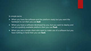 In simple terms
 When you have the software and the platform ready but you want the
hardware to run then you use IaaS.
 When you have a software developed by you, but you want to deploy and
run on a publicly available platform then you use PaaS.
 When you are a simple client who want to make use of a software but you
have nothing in hand then you use SaaS.
 