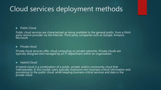 Cloud services deployment methods
 Public Cloud
Public cloud services are characterized as being available to the general public, from a third-
party service provider via the Internet. Third-party companies such as Google, Amazon,
Microsoft.
 Private cloud
Private cloud services offer cloud computing on private networks. Private clouds are
typically designed and managed by an IT department within an organization
 Hybrid Cloud
A hybrid cloud is a combination of a public, private, and/or community cloud that
interoperates. In this model, users typically outsource non-business-critical information and
processing to the public cloud, while keeping business-critical services and data in the
private cloud.
 