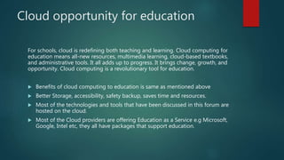 Cloud opportunity for education
For schools, cloud is redefining both teaching and learning. Cloud computing for
education means all-new resources, multimedia learning, cloud-based textbooks,
and administrative tools. It all adds up to progress. It brings change, growth, and
opportunity. Cloud computing is a revolutionary tool for education.
 Benefits of cloud computing to education is same as mentioned above
 Better Storage, accessibility, safety backup, saves time and resources.
 Most of the technologies and tools that have been discussed in this forum are
hosted on the cloud.
 Most of the Cloud providers are offering Education as a Service e.g Microsoft,
Google, Intel etc, they all have packages that support education.
 