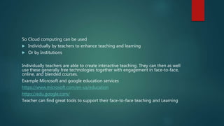 So Cloud computing can be used
 Individually by teachers to enhance teaching and learning
 Or by Institutions
Individually teachers are able to create interactive teaching. They can then as well
use these generally free technologies together with engagement in face-to-face,
online, and blended courses.
Example Microsoft and google education services
https://www.microsoft.com/en-us/education
https://edu.google.com/
Teacher can find great tools to support their face-to-face teaching and Learning
 