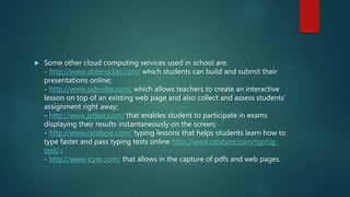  Some other cloud computing services used in school are:
- http://www.sliderocket.com/ which students can build and submit their
presentations online;
- http://www.sidevibe.com/ which allows teachers to create an interactive
lesson on top of an existing web page and also collect and assess students’
assignment right away;
- http://www.jetjaw.com/ that enables student to participate in exams
displaying their results instantaneously on the screen;
- http://www.ratatype.com/ typing lessons that helps students learn how to
type faster and pass typing tests online http://www.ratatype.com/typing-
test/ ;
- http://www.icyte.com/ that allows in the capture of pdfs and web pages.
 
