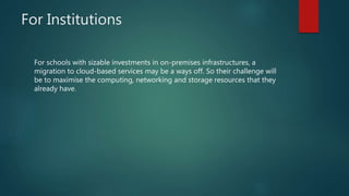 For Institutions
For schools with sizable investments in on-premises infrastructures, a
migration to cloud-based services may be a ways off. So their challenge will
be to maximise the computing, networking and storage resources that they
already have.
 