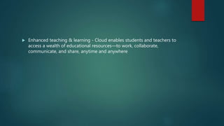  Enhanced teaching & learning - Cloud enables students and teachers to
access a wealth of educational resources—to work, collaborate,
communicate, and share, anytime and anywhere
 