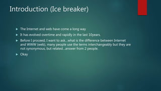 Introduction (Ice breaker)
 The Internet and web have come a long way
 It has evolved overtime and rapidly in the last 10years.
 Before I proceed, I want to ask…what is the difference between Internet
and WWW (web), many people use the terms interchangeably but they are
not synonymous, but related…answer from 2 people.
 Okay
 