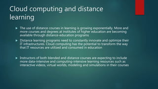 Cloud computing and distance
learning
 The use of distance courses in learning is growing exponentially. More and
more courses and degrees at institutes of higher education are becoming
available through distance-education programs
 Distance learning programs need to constantly innovate and optimize their
IT infrastructures. Cloud computing has the potential to transform the way
that IT resources are utilized and consumed in education
 Instructors of both blended and distance courses are expecting to include
more data-intensive and computing-intensive learning resources such as
interactive videos, virtual worlds, modeling and simulations in their courses
 