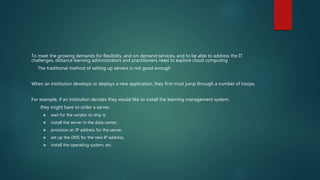 To meet the growing demands for flexibility, and on-demand services, and to be able to address the IT
challenges, distance learning administrators and practitioners need to explore cloud computing
The traditional method of setting up servers is not good enough
When an institution develops or deploys a new application, they first must jump through a number of hoops.
For example, if an institution decides they would like to install the learning management system,
they might have to order a server,
 wait for the vendor to ship it,
 install the server in the data center,
 provision an IP address for the server,
 set up the DNS for the new IP address,
 install the operating system, etc.
 