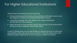 For Higher Educational Institutions
HEI that have not embraced cloud computing
 Distance learning administrators and practitioners will need to use its own
due diligence to determine whether the benefits of cloud
 computing outweigh the risks, based on its unique institutional
environment and circumstances.
 Select the type of cloud solution that fits the structure of the instructional
activities for your institution, IAAS, PAAS, SAAS
A new IT infrastructure can provide flexible on demand services to instructors
and students needs with cloud services the DL IT staff will merely click a few
buttons to get an application up and running in a matter of minutes
 