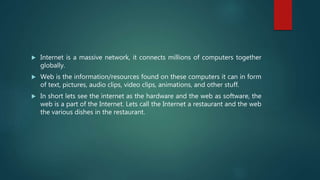  Internet is a massive network, it connects millions of computers together
globally.
 Web is the information/resources found on these computers it can in form
of text, pictures, audio clips, video clips, animations, and other stuff.
 In short lets see the internet as the hardware and the web as software, the
web is a part of the Internet. Lets call the Internet a restaurant and the web
the various dishes in the restaurant.
 