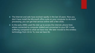  The Internet and web have evolved rapidly in the last 10 years. Now you
don’t have install the Microsoft office suite on your computer to do word
processing, you can get that service online with a few clicks.
 In the early 2000s used the dial-up to access the internet, phone lines
where connected to computer dialled and connected to your ISP, it was
suffering compared to what we have now. We later moved to the wireless
technology from 1G to “G, now we have 4G.
 