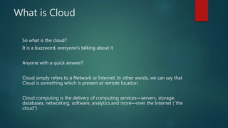 What is Cloud
So what is the cloud?
It is a buzzword, everyone’s talking about it
Anyone with a quick answer?
Cloud simply refers to a Network or Internet. In other words, we can say that
Cloud is something which is present at remote location
Cloud computing is the delivery of computing services—servers, storage,
databases, networking, software, analytics and more—over the Internet (“the
cloud”)
 