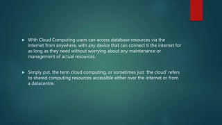  With Cloud Computing users can access database resources via the
internet from anywhere, with any device that can connect ti the internet for
as long as they need without worrying about any maintenance or
management of actual resources.
 Simply put, the term cloud computing, or sometimes just 'the cloud' refers
to shared computing resources accessible either over the internet or from
a datacentre.
 