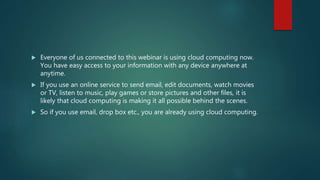 Everyone of us connected to this webinar is using cloud computing now.
You have easy access to your information with any device anywhere at
anytime.
 If you use an online service to send email, edit documents, watch movies
or TV, listen to music, play games or store pictures and other files, it is
likely that cloud computing is making it all possible behind the scenes.
 So if you use email, drop box etc., you are already using cloud computing.
 