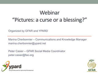 Webinar
“Pictures: a curse or a blessing?”
Organized by GFAR and YPARD
Marina Cherbonnier – Communications and Knowledge Manager
marina.cherbonnier@ypard.net
Peter Casier – GFAR Social Media Coordinator
peter.casier@fao.org
 