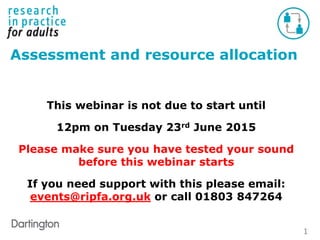 1
Assessment and resource allocation
This webinar is not due to start until
12pm on Tuesday 23rd June 2015
Please make sure you have tested your sound
before this webinar starts
If you need support with this please email:
events@ripfa.org.uk or call 01803 847264
 