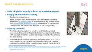 • 70% of global supply is from an unstable region
• Supply chain under scrutiny
• Conflict mineral concerns
• Apple, Google, Dell, Microsoft and Tesla have been named as
defendants in a lawsuit filed in Washington DC by human rights
firm International Rights Advocates on behalf of 14 parents and
children from the Democratic Republic of the Congo (DRC).
• Capacity concerns
• The highest consumption of cobalt is for the battery & cell
phone industries unless these industries make significant strides
with alternate materials and/or recycling; demand will eventually
out pace supply
• McKinsey Global Institute estimates sufficient supply until 2025,
even though the pace at which additional cobalt mine capacity
reaches the market will be crucial to keep up with rising demand
Cobalt Supply Concerns
X-Ray Sterilization Overview | May 2022
12
https://blog.sourceintelligence.com/blog/cobalt-new-conflict-mineral
https://www.theguardian.com/global-development/2019/dec/16/apple-and-google-named-in-us-lawsuit-over-congolese-child-cobalt-mining-deaths
https://www.globalfleet.com/fr/safety-safety-environment-technology-and-innovation/global/features/fact-or-fiction-shortage-lithium
 