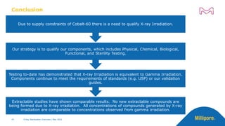 Conclusion
49 49 X-Ray Sterilization Overview | May 2022
Extractable studies have shown comparable results. No new extractable compounds are
being formed due to X-ray irradiation. All concentrations of compounds generated by X-ray
irradiation are comparable to concentrations observed from gamma irradiation.
Testing to-date has demonstrated that X-ray Irradiation is equivalent to Gamma Irradiation.
Components continue to meet the requirements of standards (e.g. USP) or our validation
guides.
Our strategy is to qualify our components, which includes Physical, Chemical, Biological,
Functional, and Sterility Testing.
Due to supply constraints of Cobalt-60 there is a need to qualify X-ray Irradiation.
X-Ray Sterilization Overview | May 2022
 