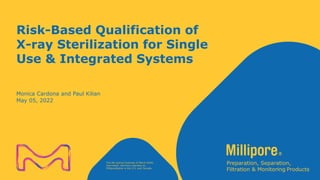 The life science business of Merck KGaA,
Darmstadt, Germany operates as
MilliporeSigma in the U.S. and Canada.
Risk-Based Qualification of
X-ray Sterilization for Single
Use & Integrated Systems
Monica Cardona and Paul Kilian
May 05, 2022
 