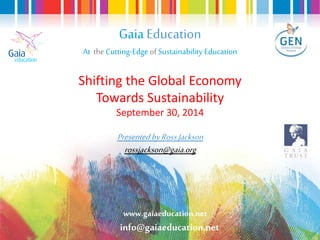 Gaia Education 
At the Cutting-Edge of Sustainability Education 
Shifting the Global Economy 
Towards Sustainability 
September 30, 2014 
Presented by Ross Jackson 
rossjackson@gaia.org 
www.gaiaeducation.net 
info@gaiaeducation.net 
 