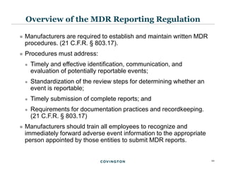 10
 Manufacturers are required to establish and maintain written MDR
procedures. (21 C.F.R. § 803.17).
 Procedures must address:
 Timely and effective identification, communication, and
evaluation of potentially reportable events;
 Standardization of the review steps for determining whether an
event is reportable;
 Timely submission of complete reports; and
 Requirements for documentation practices and recordkeeping.
(21 C.F.R. § 803.17)
 Manufacturers should train all employees to recognize and
immediately forward adverse event information to the appropriate
person appointed by those entities to submit MDR reports.
Overview of the MDR Reporting Regulation
 