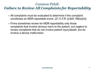 15
 All complaints must be evaluated to determine if the complaint
constitutes an MDR reportable event. (21 C.F.R. § 820.198(a)(3))
 Firms sometimes review for MDR reportability only those
complaints that involve obvious harm to the patient, but neglect to
review complaints that do not involve patient injury/death, but do
involve a device malfunction.
Common Pitfall:
Failure to Review All Complaints for Reportability
 