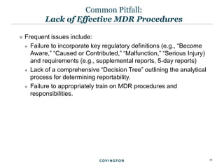 16
 Frequent issues include:
 Failure to incorporate key regulatory definitions (e.g., “Become
Aware,” “Caused or Contributed,” “Malfunction,” “Serious Injury)
and requirements (e.g., supplemental reports, 5-day reports)
 Lack of a comprehensive “Decision Tree” outlining the analytical
process for determining reportability.
 Failure to appropriately train on MDR procedures and
responsibilities.
Common Pitfall:
Lack of Effective MDR Procedures
 