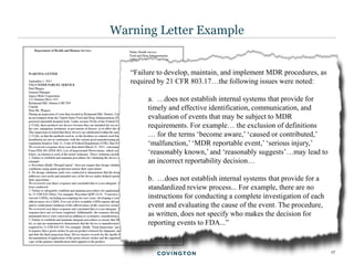 17
Warning Letter Example
“Failure to develop, maintain, and implement MDR procedures, as
required by 21 CFR 803.17…the following issues were noted:
a. …does not establish internal systems that provide for
timely and effective identification, communication, and
evaluation of events that may be subject to MDR
requirements. For example… the exclusion of definitions
… for the terms ‘become aware,’ ‘caused or contributed,’
‘malfunction,’ ‘MDR reportable event,’ ‘serious injury,’
‘reasonably known,’ and ‘reasonably suggests’…may lead to
an incorrect reportability decision…
b. …does not establish internal systems that provide for a
standardized review process... For example, there are no
instructions for conducting a complete investigation of each
event and evaluating the cause of the event. The procedure,
as written, does not specify who makes the decision for
reporting events to FDA...”
 