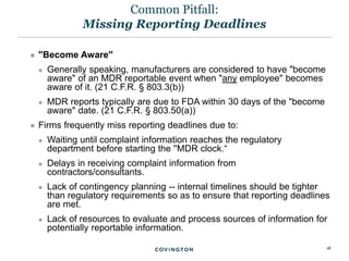 18
 ''Become Aware''
 Generally speaking, manufacturers are considered to have "become
aware" of an MDR reportable event when "any employee" becomes
aware of it. (21 C.F.R. § 803.3(b))
 MDR reports typically are due to FDA within 30 days of the "become
aware" date. (21 C.F.R. § 803.50(a))
 Firms frequently miss reporting deadlines due to:
 Waiting until complaint information reaches the regulatory
department before starting the ''MDR clock.“
 Delays in receiving complaint information from
contractors/consultants.
 Lack of contingency planning -- internal timelines should be tighter
than regulatory requirements so as to ensure that reporting deadlines
are met.
 Lack of resources to evaluate and process sources of information for
potentially reportable information.
Common Pitfall:
Missing Reporting Deadlines
 
