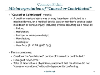 20
 ''Caused or Contributed” means:
 A death or serious injury was or may have been attributed to a
medical device, or a medical device was or may have been a factor
in a death or serious injury, including events occurring as a result of:
 Failure;
 Malfunction;
 Improper or inadequate design;
 Manufacture;
 Labeling; or
 User Error. (21 C.F.R. § 803.3(c))
 Firms sometimes:
 Overlook the “contributed” portion of “caused or contributed.”
 Disregard “user error.”
 Take at face value a physician's statement that the device did not
"cause or contribute," without independently confirming.
Common Pitfall:
Misinterpretation of “Caused or Contributed”
 