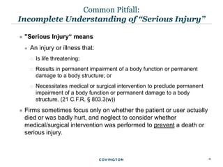 21
 "Serious Injury“ means
 An injury or illness that:
 Is life threatening;
 Results in permanent impairment of a body function or permanent
damage to a body structure; or
 Necessitates medical or surgical intervention to preclude permanent
impairment of a body function or permanent damage to a body
structure. (21 C.F.R. § 803.3(w))
 Firms sometimes focus only on whether the patient or user actually
died or was badly hurt, and neglect to consider whether
medical/surgical intervention was performed to prevent a death or
serious injury.
Common Pitfall:
Incomplete Understanding of “Serious Injury”
 