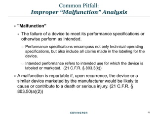23
 ''Malfunction”
 The failure of a device to meet its performance specifications or
otherwise perform as intended.
 Performance specifications encompass not only technical operating
specifications, but also include all claims made in the labeling for the
device.
 Intended performance refers to intended use for which the device is
labeled or marketed. (21 C.F.R. § 803.3(k))
 A malfunction is reportable if, upon recurrence, the device or a
similar device marketed by the manufacturer would be likely to
cause or contribute to a death or serious injury. (21 C.F.R. §
803.50(a)(2))
Common Pitfall:
Improper “Malfunction” Analysis
 