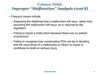 24
 Frequent issues include:
 Assessing the likelihood that a malfunction will recur, rather than
assuming the malfunction will recur, as is required by the
regulation.
 Failing to report a malfunction because there was no patient
involvement.
 Failing to recognize how conservative FDA can be in deciding
that the recurrence of a malfunction is "likely" to cause or
contribute to death or serious injury.
Common Pitfall:
Improper “Malfunction” Analysis (cont’d)
 