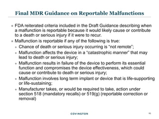 25
 FDA reiterated criteria included in the Draft Guidance describing when
a malfunction is reportable because it would likely cause or contribute
to a death or serious injury if it were to recur.
 Malfunction is reportable if any of the following is true:
 Chance of death or serious injury occurring is “not remote”;
 Malfunction affects the device in a “catastrophic manner” that may
lead to death or serious injury;
 Malfunction results in failure of the device to perform its essential
function and compromises the device effectiveness, which could
cause or contribute to death or serious injury;
 Malfunction involves long term implant or device that is life-supporting
or life-sustaining;
 Manufacturer takes, or would be required to take, action under
section 518 (mandatory recalls) or 519(g) (reportable correction or
removal)
Final MDR Guidance on Reportable Malfunctions
 