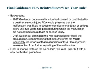 27
 Background:
 1997 Guidance: once a malfunction had caused or contributed to
a death or serious injury, FDA would presume that the
malfunction was likely to cause or contribute to a death or serious
injury until two years had passed during which the malfunction
did not contribute to a death or serious injury.
 Draft Guidance: eliminated the two-year period for lifting the
presumption, recommending that manufacturers file MDRs
indefinitely for reports of that malfunction unless FDA approved
an exemption from further reporting of the malfunction.
 Final Guidance restores the so-called “Two Year Rule,” but with a
new notification procedure.
Final Guidance: FDA Reintroduces “Two-Year Rule”
 
