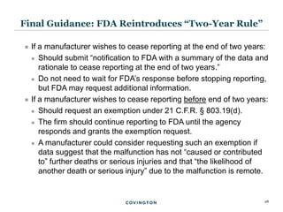 28
 If a manufacturer wishes to cease reporting at the end of two years:
 Should submit “notification to FDA with a summary of the data and
rationale to cease reporting at the end of two years.”
 Do not need to wait for FDA’s response before stopping reporting,
but FDA may request additional information.
 If a manufacturer wishes to cease reporting before end of two years:
 Should request an exemption under 21 C.F.R. § 803.19(d).
 The firm should continue reporting to FDA until the agency
responds and grants the exemption request.
 A manufacturer could consider requesting such an exemption if
data suggest that the malfunction has not “caused or contributed
to” further deaths or serious injuries and that “the likelihood of
another death or serious injury” due to the malfunction is remote.
Final Guidance: FDA Reintroduces “Two-Year Rule”
 