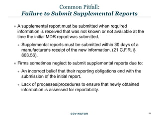 29
 A supplemental report must be submitted when required
information is received that was not known or not available at the
time the initial MDR report was submitted.
 Supplemental reports must be submitted within 30 days of a
manufacturer's receipt of the new information. (21 C.F.R. §
803.56).
 Firms sometimes neglect to submit supplemental reports due to:
 An incorrect belief that their reporting obligations end with the
submission of the initial report.
 Lack of processes/procedures to ensure that newly obtained
information is assessed for reportability.
Common Pitfall:
Failure to Submit Supplemental Reports
 