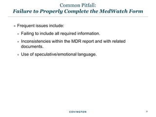 31
 Frequent issues include:
 Failing to include all required information.
 Inconsistencies within the MDR report and with related
documents.
 Use of speculative/emotional language.
Common Pitfall:
Failure to Properly Complete the MedWatch Form
 
